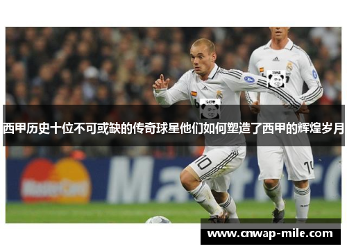 西甲历史十位不可或缺的传奇球星他们如何塑造了西甲的辉煌岁月