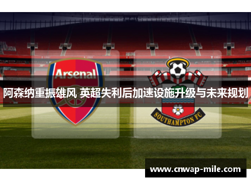 阿森纳重振雄风 英超失利后加速设施升级与未来规划