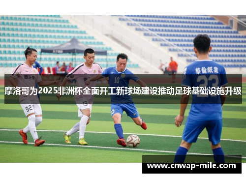 摩洛哥为2025非洲杯全面开工新球场建设推动足球基础设施升级